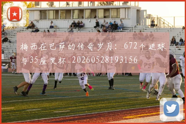 梅西在巴萨的传奇岁月：672个进球与35座奖杯_20260528193156