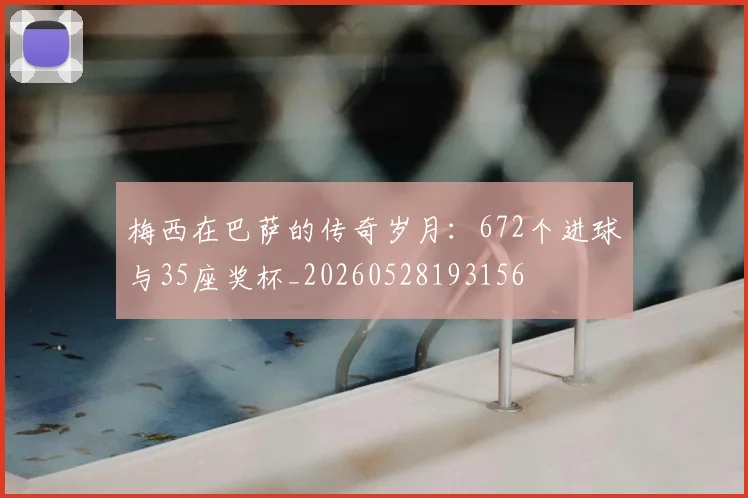 梅西在巴萨的传奇岁月:672个进球与35座奖杯_20260528193156