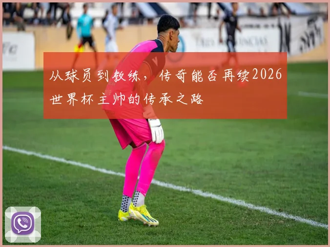 从球员到教练,传奇能否再续2026世界杯主帅的传承之路