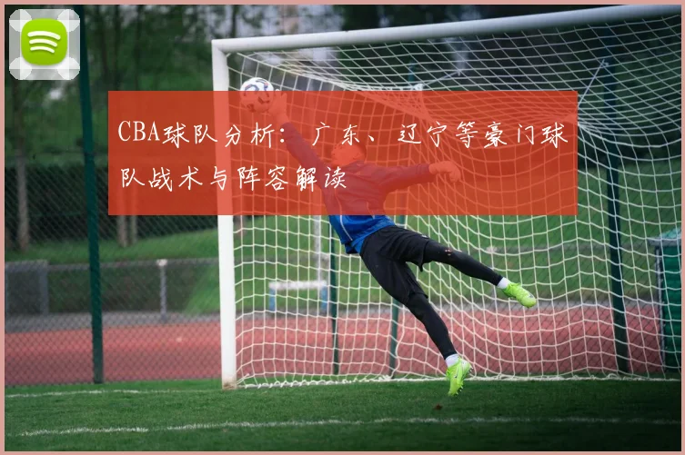 CBA球队分析:广东、辽宁等豪门球队战术与阵容解读
