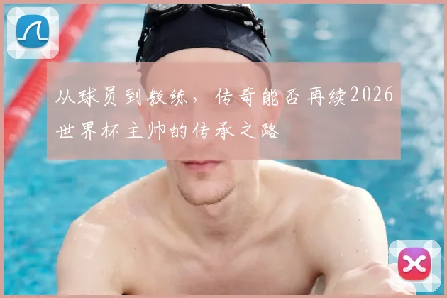 从球员到教练,传奇能否再续2026世界杯主帅的传承之路
